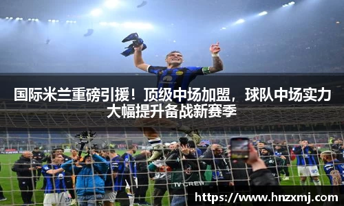 国际米兰重磅引援！顶级中场加盟，球队中场实力大幅提升备战新赛季